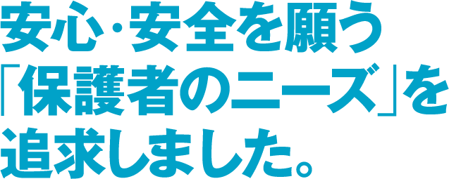 安心・安全を願う「保護者のニーズ」を追求しました。